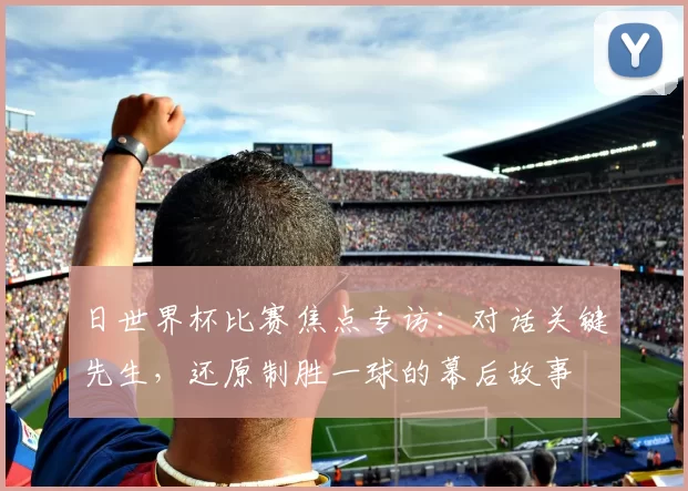 日世界杯比赛焦点专访：对话关键先生，还原制胜一球的幕后故事