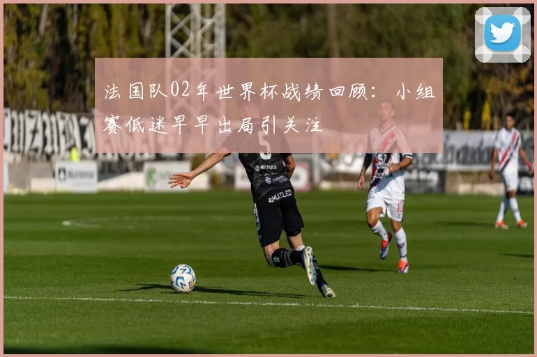 法国队02年世界杯战绩回顾：小组赛低迷早早出局引关注