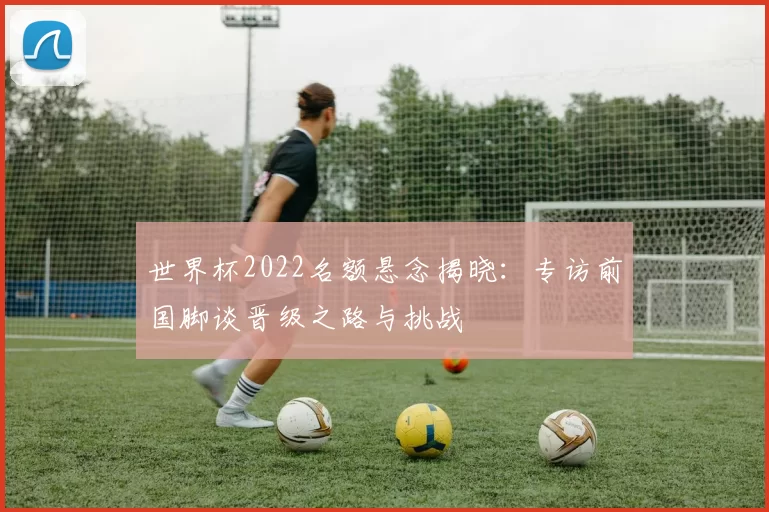 世界杯2022名额悬念揭晓：专访前国脚谈晋级之路与挑战