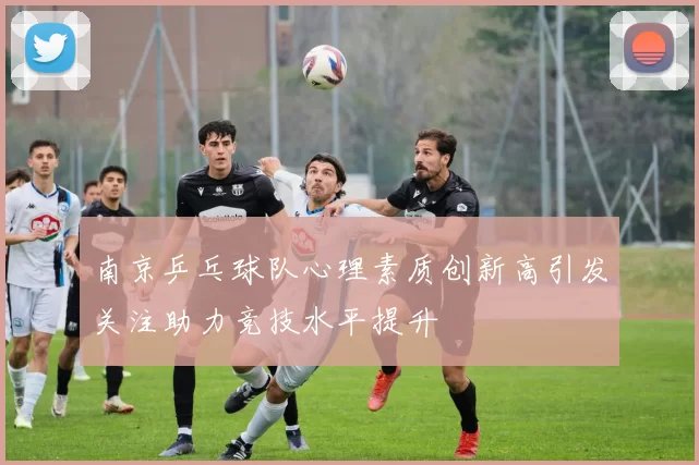 南京乒乓球队心理素质创新高引发关注助力竞技水平提升