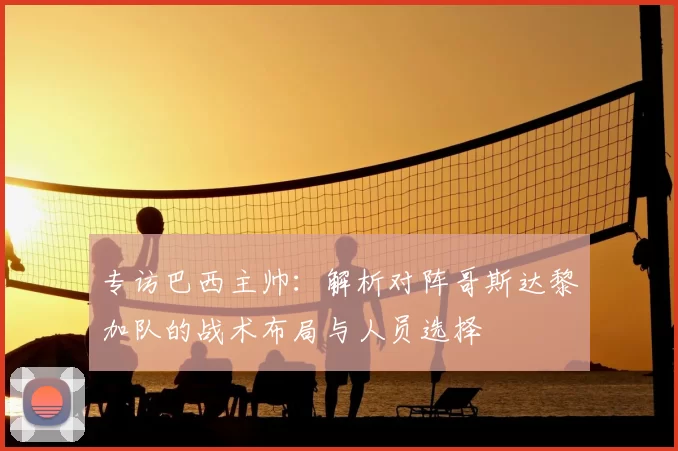 专访巴西主帅：解析对阵哥斯达黎加队的战术布局与人员选择