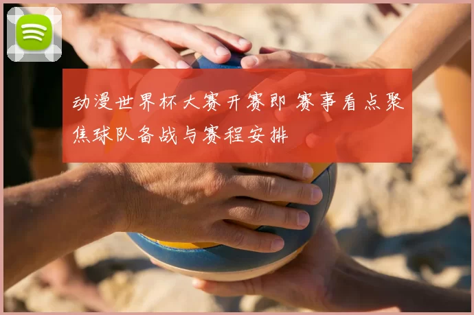 动漫世界杯大赛开赛即 赛事看点聚焦球队备战与赛程安排