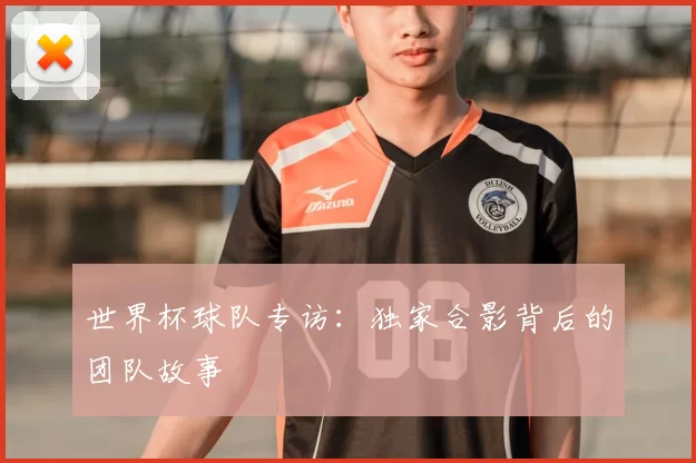 世界杯球队专访：独家合影背后的团队故事