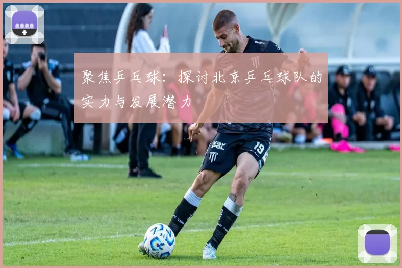 聚焦乒乓球：探讨北京乒乓球队的实力与发展潜力