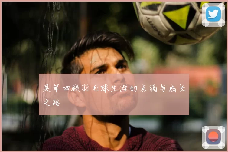 吴军回顾羽毛球生涯的点滴与成长之路