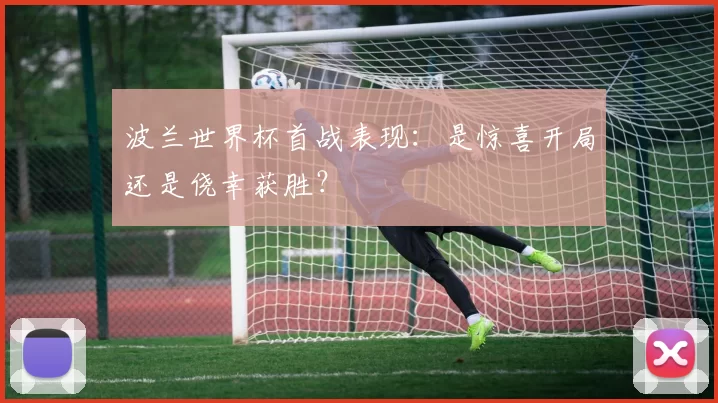 波兰世界杯首战表现：是惊喜开局还是侥幸获胜？